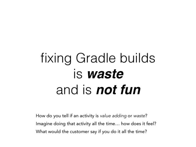ﬁxing Gradle builds
is waste
and is not fun
How do you tell if an activity is value adding or waste?
Imagine doing that activity all the time… how does it feel?
What would the customer say if you do it all the time?
