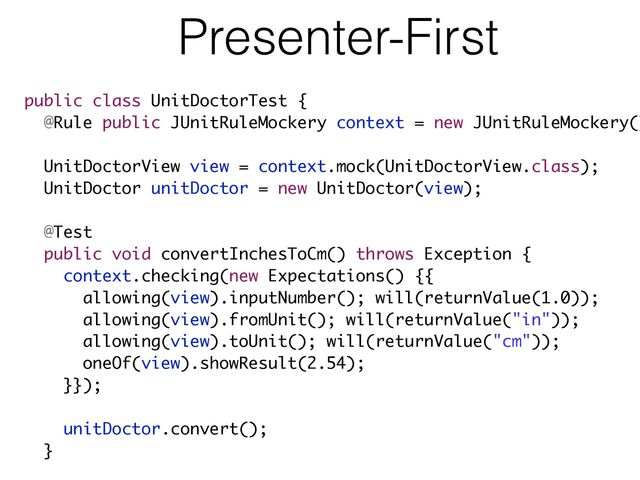Presenter-First
public class UnitDoctorTest {
@Rule public JUnitRuleMockery context = new JUnitRuleMockery()
!
UnitDoctorView view = context.mock(UnitDoctorView.class);
UnitDoctor unitDoctor = new UnitDoctor(view);
!
@Test
public void convertInchesToCm() throws Exception {
context.checking(new Expectations() {{
allowing(view).inputNumber(); will(returnValue(1.0));
allowing(view).fromUnit(); will(returnValue("in"));
allowing(view).toUnit(); will(returnValue("cm"));
oneOf(view).showResult(2.54);
}});
!
unitDoctor.convert();
}
!
