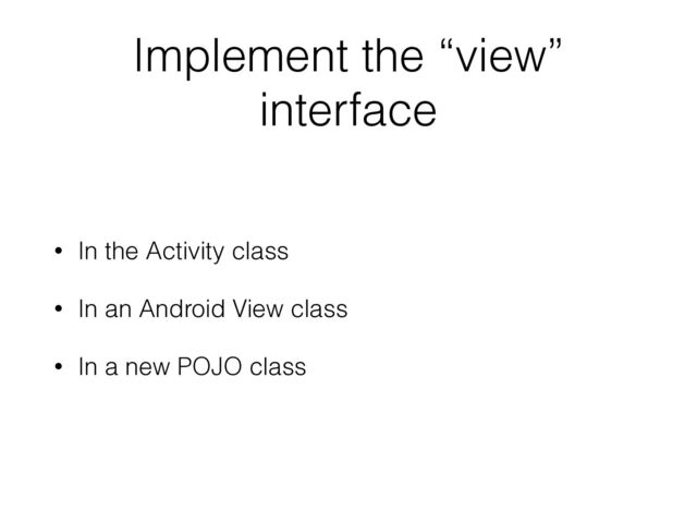 Implement the “view”
interface
• In the Activity class
• In an Android View class
• In a new POJO class
