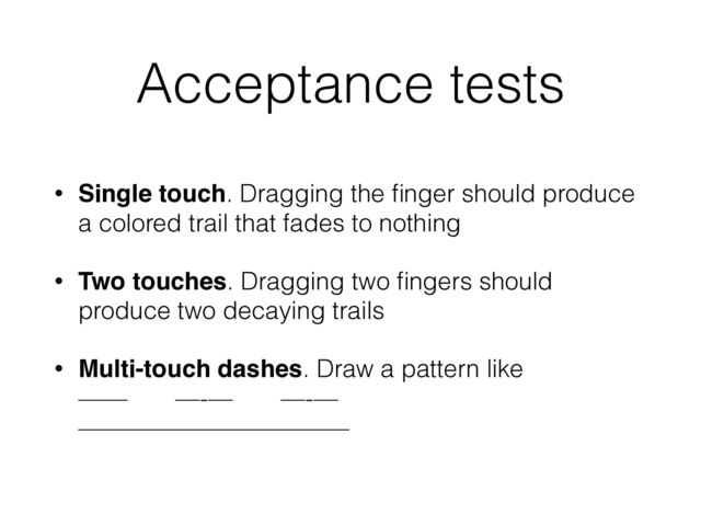 Acceptance tests
• Single touch. Dragging the ﬁnger should produce
a colored trail that fades to nothing
• Two touches. Dragging two ﬁngers should
produce two decaying trails
• Multi-touch dashes. Draw a pattern like 
—— —-— —-— 
———————————

