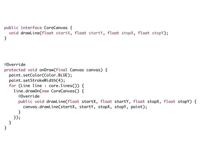 !
public interface CoreCanvas {
void drawLine(float startX, float startY, float stopX, float stopY);
}
!
!
!
!
@Override
protected void onDraw(final Canvas canvas) {
paint.setColor(Color.BLUE);
paint.setStrokeWidth(4);
for (Line line : core.lines()) {
line.drawOn(new CoreCanvas() {
@Override
public void drawLine(float startX, float startY, float stopX, float stopY) {
canvas.drawLine(startX, startY, stopX, stopY, paint);
}
});
}
}
