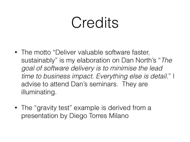 Credits
• The motto “Deliver valuable software faster,
sustainably” is my elaboration on Dan North’s “The
goal of software delivery is to minimise the lead
time to business impact. Everything else is detail.” I
advise to attend Dan’s seminars. They are
illuminating.
• The “gravity test” example is derived from a
presentation by Diego Torres Milano
