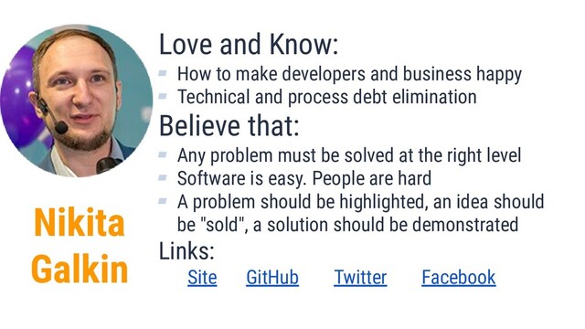 Nikita
Galkin
Love and Know:
▰ How to make developers and business happy
▰ Technical and process debt elimination
Believe that:
▰ Any problem must be solved at the right level
▰ Software is easy. People are hard
▰ A problem should be highlighted, an idea should
be "sold", a solution should be demonstrated
Links:
Site GitHub Twitter Facebook
2
