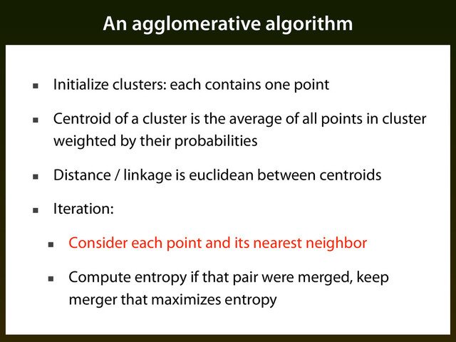 An agglomerative algorithm
■ Initialize clusters: each contains one point
■ Centroid of a cluster is the average of all points in cluster
weighted by their probabilities
■ Distance / linkage is euclidean between centroids
■ Iteration:
■ Consider each point and its nearest neighbor
■ Compute entropy if that pair were merged, keep
merger that maximizes entropy
