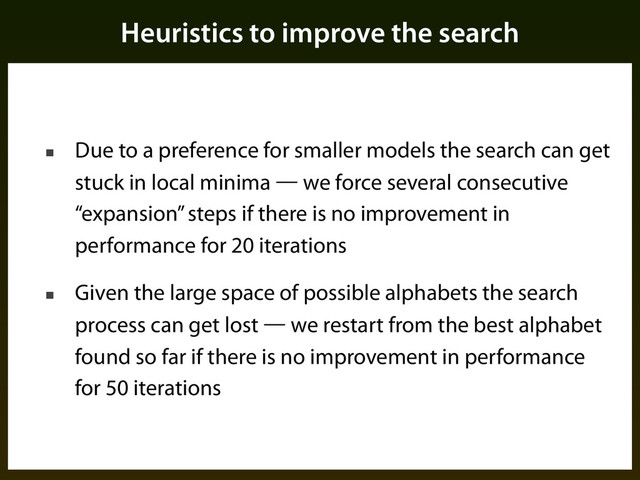 Heuristics to improve the search
■ Due to a preference for smaller models the search can get
stuck in local minima — we force several consecutive
“expansion” steps if there is no improvement in
performance for 20 iterations
■ Given the large space of possible alphabets the search
process can get lost — we restart from the best alphabet
found so far if there is no improvement in performance
for 50 iterations
