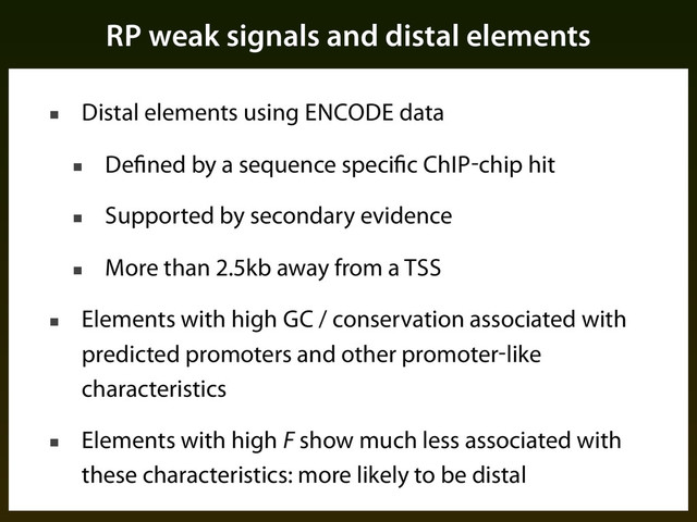 RP weak signals and distal elements
■ Distal elements using ENCODE data
■ Defined by a sequence specific ChIP-chip hit
■ Supported by secondary evidence
■ More than 2.5kb away from a TSS
■ Elements with high GC / conservation associated with
predicted promoters and other promoter-like
characteristics
■ Elements with high F show much less associated with
these characteristics: more likely to be distal
