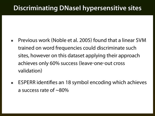 Discriminating DNaseI hypersensitive sites
■ Previous work (Noble et al. 2005) found that a linear SVM
trained on word frequencies could discriminate such
sites, however on this dataset applying their approach
achieves only 60% success (leave-one-out cross
validation)
■ ESPERR identifies an 18 symbol encoding which achieves
a success rate of ~80%
