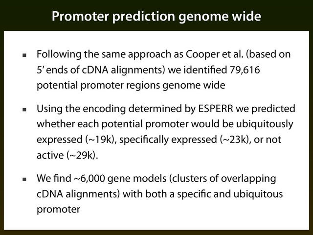 Promoter prediction genome wide
■ Following the same approach as Cooper et al. (based on
5’ ends of cDNA alignments) we identified 79,616
potential promoter regions genome wide
■ Using the encoding determined by ESPERR we predicted
whether each potential promoter would be ubiquitously
expressed (~19k), specifically expressed (~23k), or not
active (~29k).
■ We find ~6,000 gene models (clusters of overlapping
cDNA alignments) with both a specific and ubiquitous
promoter
