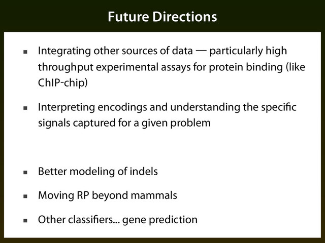 Future Directions
■ Integrating other sources of data — particularly high
throughput experimental assays for protein binding (like
ChIP-chip)
■ Interpreting encodings and understanding the specific
signals captured for a given problem
■ Better modeling of indels
■ Moving RP beyond mammals
■ Other classifiers... gene prediction
