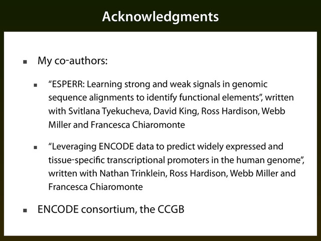 Acknowledgments
■ My co-authors:
■ “ESPERR: Learning strong and weak signals in genomic
sequence alignments to identify functional elements”, written
with Svitlana Tyekucheva, David King, Ross Hardison, Webb
Miller and Francesca Chiaromonte
■ “Leveraging ENCODE data to predict widely expressed and
tissue-specific transcriptional promoters in the human genome”,
written with Nathan Trinklein, Ross Hardison, Webb Miller and
Francesca Chiaromonte
■ ENCODE consortium, the CCGB
