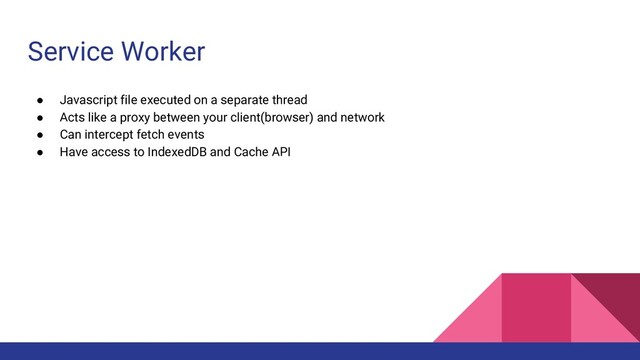 Service Worker
● Javascript file executed on a separate thread
● Acts like a proxy between your client(browser) and network
● Can intercept fetch events
● Have access to IndexedDB and Cache API
