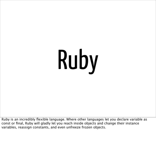 Ruby
Ruby is an incredibly ﬂexible language. Where other languages let you declare variable as
const or ﬁnal, Ruby will gladly let you reach inside objects and change their instance
variables, reassign constants, and even unfreeze frozen objects.
