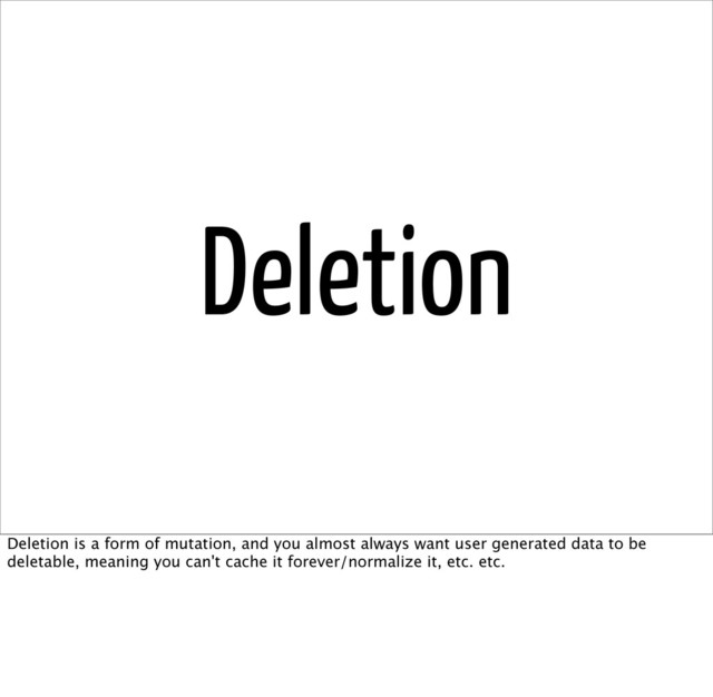 Deletion
Deletion is a form of mutation, and you almost always want user generated data to be
deletable, meaning you can't cache it forever/normalize it, etc. etc.

