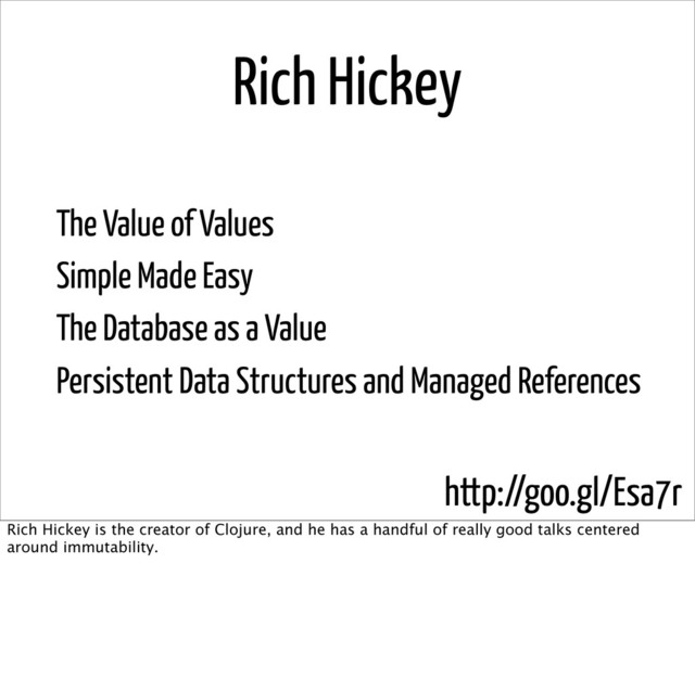 Rich Hickey
The Value of Values
Simple Made Easy
The Database as a Value
Persistent Data Structures and Managed References
http://goo.gl/Esa7r
Rich Hickey is the creator of Clojure, and he has a handful of really good talks centered
around immutability.
