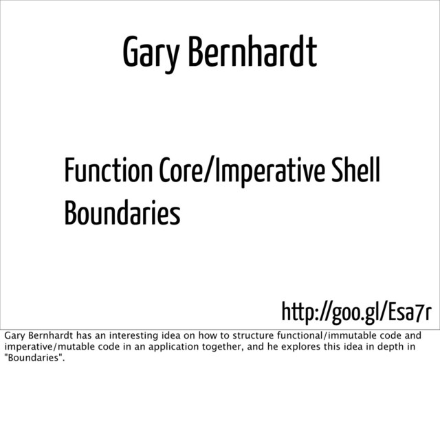 Gary Bernhardt
Function Core/Imperative Shell
Boundaries
http://goo.gl/Esa7r
Gary Bernhardt has an interesting idea on how to structure functional/immutable code and
imperative/mutable code in an application together, and he explores this idea in depth in
"Boundaries".
