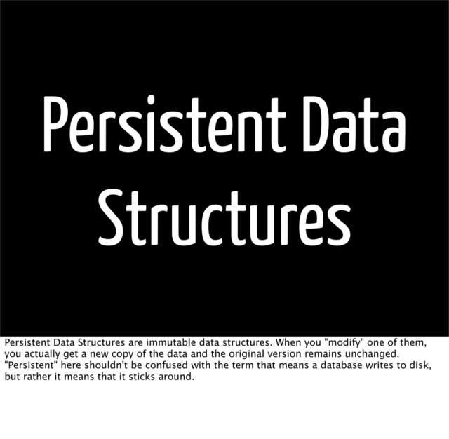 Persistent Data
Structures
Persistent Data Structures are immutable data structures. When you "modify" one of them,
you actually get a new copy of the data and the original version remains unchanged.
"Persistent" here shouldn't be confused with the term that means a database writes to disk,
but rather it means that it sticks around.
