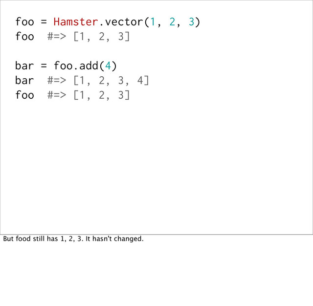 foo = Hamster.vector(1, 2, 3)
foo #=> [1, 2, 3]
bar = foo.add(4)
bar #=> [1, 2, 3, 4]
foo #=> [1, 2, 3]
But food still has 1, 2, 3. It hasn't changed.

