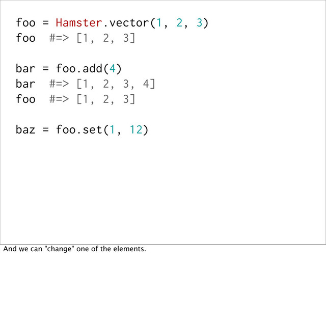 foo = Hamster.vector(1, 2, 3)
foo #=> [1, 2, 3]
bar = foo.add(4)
bar #=> [1, 2, 3, 4]
foo #=> [1, 2, 3]
baz = foo.set(1, 12)
And we can "change" one of the elements.
