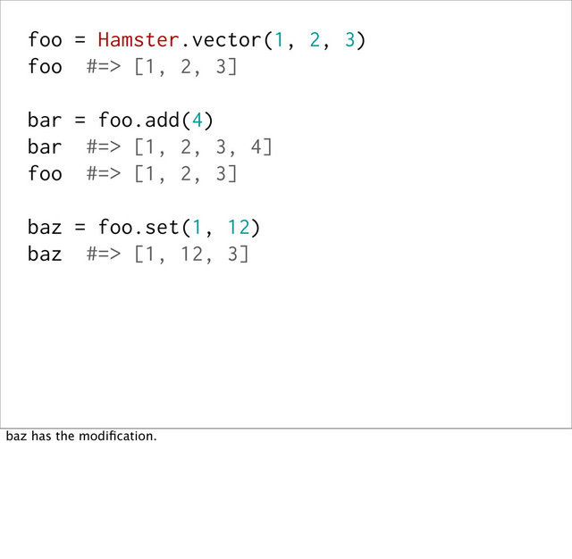 foo = Hamster.vector(1, 2, 3)
foo #=> [1, 2, 3]
bar = foo.add(4)
bar #=> [1, 2, 3, 4]
foo #=> [1, 2, 3]
baz = foo.set(1, 12)
baz #=> [1, 12, 3]
baz has the modiﬁcation.
