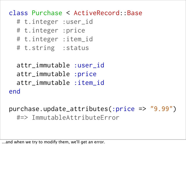 class Purchase < ActiveRecord::Base
# t.integer :user_id
# t.integer :price
# t.integer :item_id
# t.string :status
attr_immutable :user_id
attr_immutable :price
attr_immutable :item_id
end
purchase.update_attributes(:price => "9.99")
#=> ImmutableAttributeError
...and when we try to modify them, we'll get an error.

