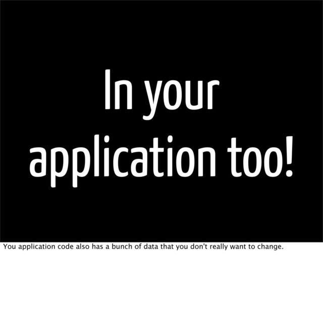 In your
application too!
You application code also has a bunch of data that you don't really want to change.
