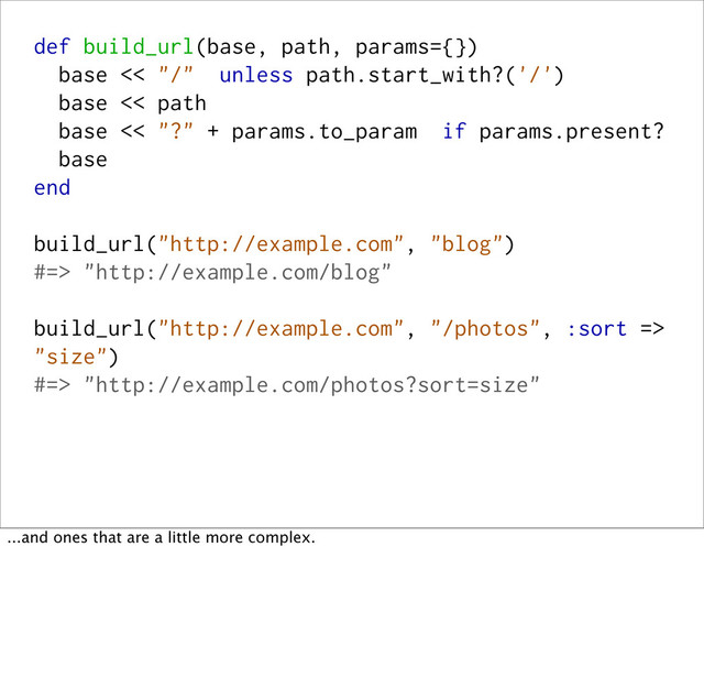 def build_url(base, path, params={})
base << "/" unless path.start_with?('/')
base << path
base << "?" + params.to_param if params.present?
base
end
build_url("http://example.com", "blog")
#=> "http://example.com/blog"
build_url("http://example.com", "/photos", :sort =>
"size")
#=> "http://example.com/photos?sort=size"
...and ones that are a little more complex.
