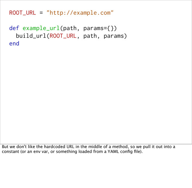 ROOT_URL = "http://example.com"
def example_url(path, params={})
build_url(ROOT_URL, path, params)
end
But we don't like the hardcoded URL in the middle of a method, so we pull it out into a
constant (or an env var, or something loaded from a YAML conﬁg ﬁle).
