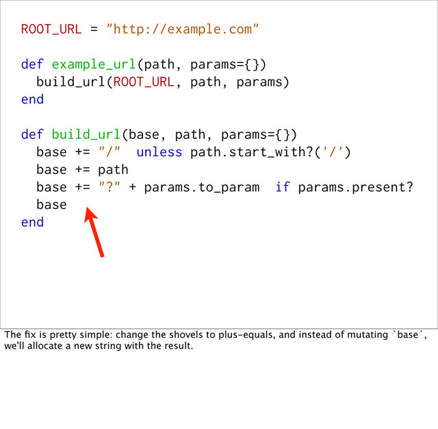 ROOT_URL = "http://example.com"
def example_url(path, params={})
build_url(ROOT_URL, path, params)
end
def build_url(base, path, params={})
base += "/" unless path.start_with?('/')
base += path
base += "?" + params.to_param if params.present?
base
end
The ﬁx is pretty simple: change the shovels to plus-equals, and instead of mutating `base`,
we'll allocate a new string with the result.
