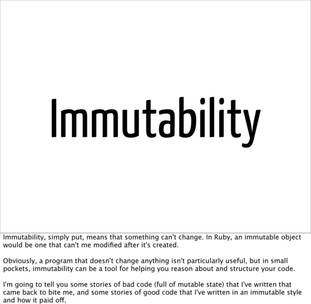 Immutability
Immutability, simply put, means that something can't change. In Ruby, an immutable object
would be one that can't me modiﬁed after it's created.
Obviously, a program that doesn't change anything isn't particularly useful, but in small
pockets, immutability can be a tool for helping you reason about and structure your code.
I'm going to tell you some stories of bad code (full of mutable state) that I've written that
came back to bite me, and some stories of good code that I've written in an immutable style
and how it paid off.
