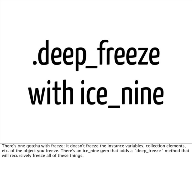 .deep_freeze
with ice_nine
There's one gotcha with freeze: it doesn't freeze the instance variables, collection elements,
etc. of the object you freeze. There's an ice_nine gem that adds a `deep_freeze` method that
will recursively freeze all of these things.
