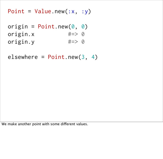 Point = Value.new(:x, :y)
origin = Point.new(0, 0)
origin.x #=> 0
origin.y #=> 0
elsewhere = Point.new(3, 4)
We make another point with some different values.
