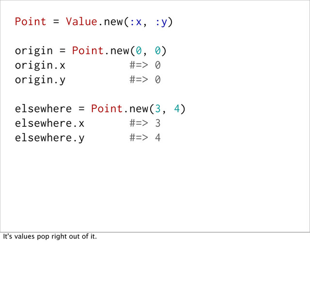 Point = Value.new(:x, :y)
origin = Point.new(0, 0)
origin.x #=> 0
origin.y #=> 0
elsewhere = Point.new(3, 4)
elsewhere.x #=> 3
elsewhere.y #=> 4
It's values pop right out of it.
