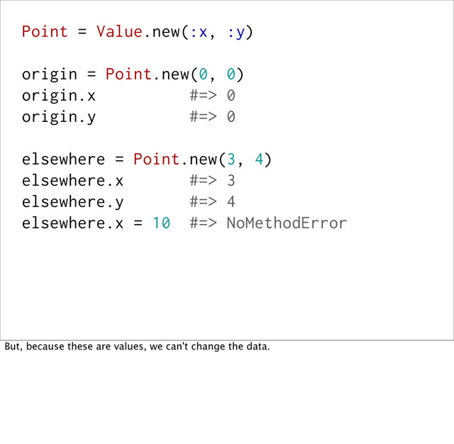 Point = Value.new(:x, :y)
origin = Point.new(0, 0)
origin.x #=> 0
origin.y #=> 0
elsewhere = Point.new(3, 4)
elsewhere.x #=> 3
elsewhere.y #=> 4
elsewhere.x = 10 #=> NoMethodError
But, because these are values, we can't change the data.
