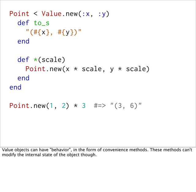 Point < Value.new(:x, :y)
def to_s
"(#{x}, #{y})"
end
def *(scale)
Point.new(x * scale, y * scale)
end
end
Point.new(1, 2) * 3 #=> "(3, 6)"
Value objects can have "behavior", in the form of convenience methods. These methods can't
modify the internal state of the object though.
