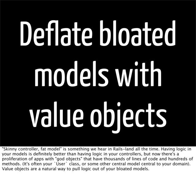 Deflate bloated
models with
value objects
"Skinny controller, fat model" is something we hear in Rails-land all the time. Having logic in
your models is deﬁnitely better than having logic in your controllers, but now there's a
proliferation of apps with "god objects" that have thousands of lines of code and hundreds of
methods. (It's often your `User` class, or some other central model central to your domain).
Value objects are a natural way to pull logic out of your bloated models.
