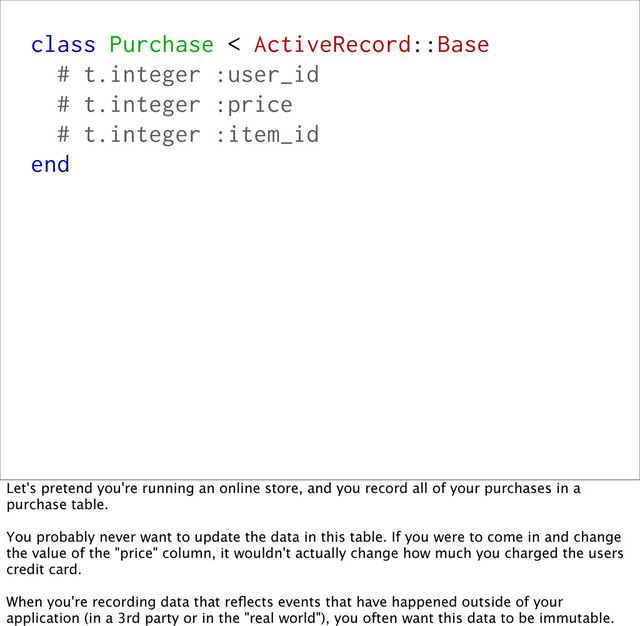 class Purchase < ActiveRecord::Base
# t.integer :user_id
# t.integer :price
# t.integer :item_id
end
Let's pretend you're running an online store, and you record all of your purchases in a
purchase table.
You probably never want to update the data in this table. If you were to come in and change
the value of the "price" column, it wouldn't actually change how much you charged the users
credit card.
When you're recording data that reﬂects events that have happened outside of your
application (in a 3rd party or in the "real world"), you often want this data to be immutable.
