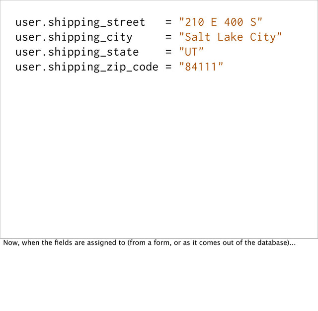 user.shipping_street = "210 E 400 S"
user.shipping_city = "Salt Lake City"
user.shipping_state = "UT"
user.shipping_zip_code = "84111"
Now, when the ﬁelds are assigned to (from a form, or as it comes out of the database)...
