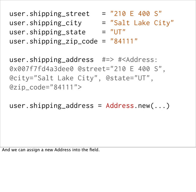user.shipping_street = "210 E 400 S"
user.shipping_city = "Salt Lake City"
user.shipping_state = "UT"
user.shipping_zip_code = "84111"
user.shipping_address #=> #
user.shipping_address = Address.new(...)
And we can assign a new Address into the ﬁeld.
