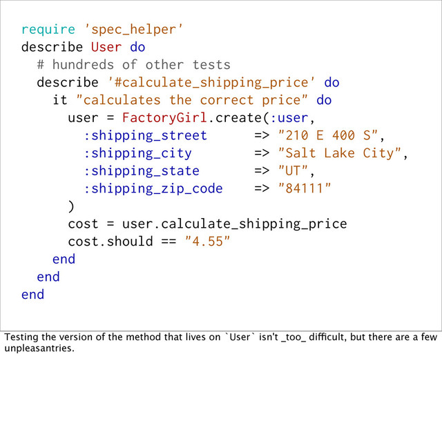 require 'spec_helper'
describe User do
# hundreds of other tests
describe '#calculate_shipping_price' do
it "calculates the correct price" do
user = FactoryGirl.create(:user,
:shipping_street => "210 E 400 S",
:shipping_city => "Salt Lake City",
:shipping_state => "UT",
:shipping_zip_code => "84111"
)
cost = user.calculate_shipping_price
cost.should == "4.55"
end
end
end
Testing the version of the method that lives on `User` isn't _too_ difficult, but there are a few
unpleasantries.
