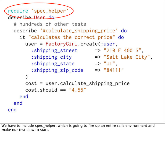 require 'spec_helper'
describe User do
# hundreds of other tests
describe '#calculate_shipping_price' do
it "calculates the correct price" do
user = FactoryGirl.create(:user,
:shipping_street => "210 E 400 S",
:shipping_city => "Salt Lake City",
:shipping_state => "UT",
:shipping_zip_code => "84111"
)
cost = user.calculate_shipping_price
cost.should == "4.55"
end
end
end
We have to include spec_helper, which is going to ﬁre up an entire rails environment and
make our test slow to start.
