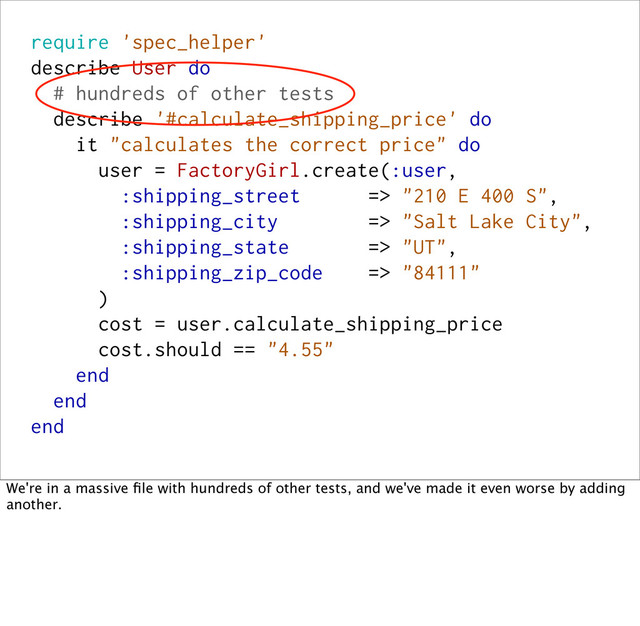 require 'spec_helper'
describe User do
# hundreds of other tests
describe '#calculate_shipping_price' do
it "calculates the correct price" do
user = FactoryGirl.create(:user,
:shipping_street => "210 E 400 S",
:shipping_city => "Salt Lake City",
:shipping_state => "UT",
:shipping_zip_code => "84111"
)
cost = user.calculate_shipping_price
cost.should == "4.55"
end
end
end
We're in a massive ﬁle with hundreds of other tests, and we've made it even worse by adding
another.
