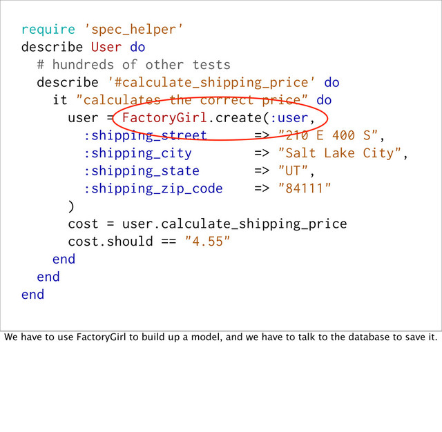 require 'spec_helper'
describe User do
# hundreds of other tests
describe '#calculate_shipping_price' do
it "calculates the correct price" do
user = FactoryGirl.create(:user,
:shipping_street => "210 E 400 S",
:shipping_city => "Salt Lake City",
:shipping_state => "UT",
:shipping_zip_code => "84111"
)
cost = user.calculate_shipping_price
cost.should == "4.55"
end
end
end
We have to use FactoryGirl to build up a model, and we have to talk to the database to save it.
