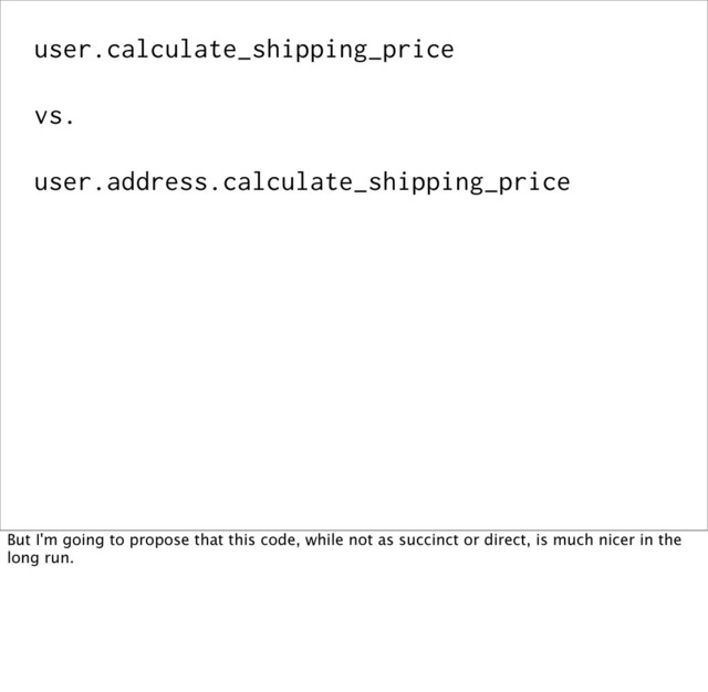 user.calculate_shipping_price
vs.
user.address.calculate_shipping_price
But I'm going to propose that this code, while not as succinct or direct, is much nicer in the
long run.
