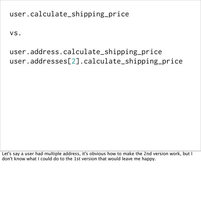 user.calculate_shipping_price
vs.
user.address.calculate_shipping_price
user.addresses[2].calculate_shipping_price
Let's say a user had multiple address, it's obvious how to make the 2nd version work, but I
don't know what I could do to the 1st version that would leave me happy.
