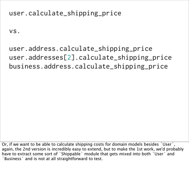 user.calculate_shipping_price
vs.
user.address.calculate_shipping_price
user.addresses[2].calculate_shipping_price
business.address.calculate_shipping_price
Or, if we want to be able to calculate shipping costs for domain models besides `User`,
again, the 2nd version is incredibly easy to extend, but to make the 1st work, we'd probably
have to extract some sort of `Shippable` module that gets mixed into both `User` and
`Business` and is not at all straightforward to test.

