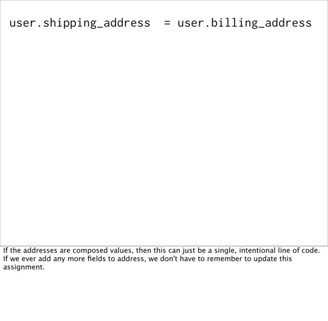 user.shipping_address = user.billing_address
If the addresses are composed values, then this can just be a single, intentional line of code.
If we ever add any more ﬁelds to address, we don't have to remember to update this
assignment.
