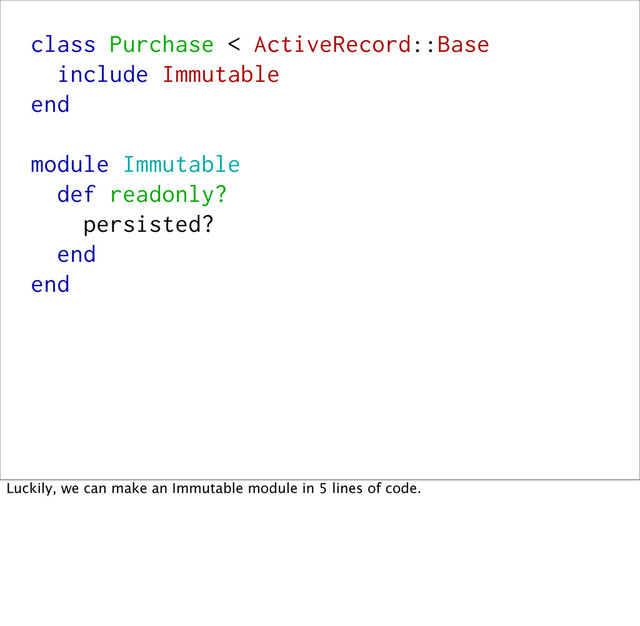 class Purchase < ActiveRecord::Base
include Immutable
end
module Immutable
def readonly?
persisted?
end
end
Luckily, we can make an Immutable module in 5 lines of code.

