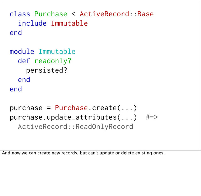 class Purchase < ActiveRecord::Base
include Immutable
end
module Immutable
def readonly?
persisted?
end
end
purchase = Purchase.create(...)
purchase.update_attributes(...) #=>
ActiveRecord::ReadOnlyRecord
And now we can create new records, but can't update or delete existing ones.
