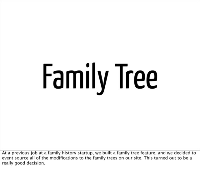 Family Tree
At a previous job at a family history startup, we built a family tree feature, and we decided to
event source all of the modiﬁcations to the family trees on our site. This turned out to be a
really good decision.
