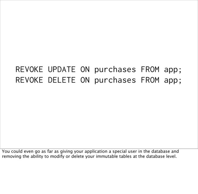 REVOKE UPDATE ON purchases FROM app;
REVOKE DELETE ON purchases FROM app;
You could even go as far as giving your application a special user in the database and
removing the ability to modify or delete your immutable tables at the database level.

